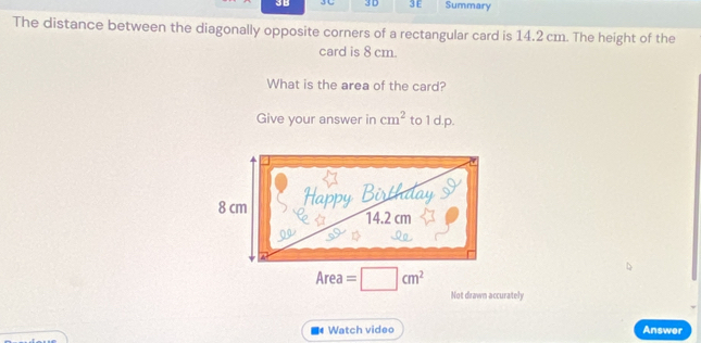 3B Jし 3 D ③ E Summary 
The distance between the diagonally opposite corners of a rectangular card is 14.2 cm. The height of the 
card is 8 cm. 
What is the area of the card? 
Give your answer in cm^2 to 1 d.p.
Area =□ cm^2
Not drawn accurately 
4 Watch video Answer