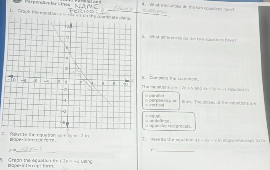 Perpendicular Lines Parallel and
4. What similarities do the two equations have?
)
1. Graph the equation on the coordinate plane.
What differences do the two equations have?
Complete the statement.
he equations y=-2x+5 and 6x+3y=-3 resulted in
o parallel
perpendicular lines. The slopes of the equations are
vertical
equal.
undefined.
opposite reciprocals.
2. Rewrite the equation 6x+3y=-3in
slope-intercept form. 7. Rewrite the equation 4y-6x=8 in slope-intercept form.
_ y=
_ y=
3. Graph the equation 6x+3y=-3 using
slope-intercept form.