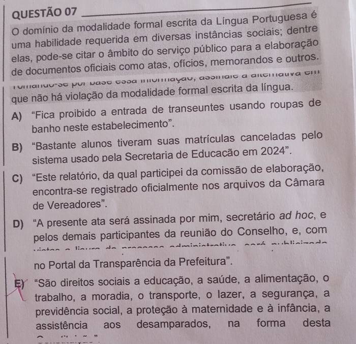 domínio da modalidade formal escrita da Língua Portuguesa é
uma habilidade requerida em diversas instâncias sociais; dentre
elas, pode-se citar o âmbito do serviço público para a elaboração
de documentos oficiais como atas, ofícios, memorandos e outros.
se por basé éssa momação, assmare a aiemauva em
que não há violação da modalidade formal escrita da língua.
A) “Fica proibido a entrada de transeuntes usando roupas de
banho neste estabelecimento”.
B) “Bastante alunos tiveram suas matrículas canceladas pelo
sistema usado pela Secretaria de Educação em 2024".
C) “Este relatório, da qual participei da comissão de elaboração,
encontra-se registrado oficialmente nos arquivos da Câmara
de Vereadores”.
D) “A presente ata será assinada por mim, secretário ad hoc, e
pelos demais participantes da reunião do Conselho, e, com
no Portal da Transparência da Prefeitura".
E) "São direitos sociais a educação, a saúde, a alimentação, o
trabalho, a moradia, o transporte, o lazer, a segurança, a
previdência social, a proteção à maternidade e à infância, a
assistência aos desamparados, na forma desta
”