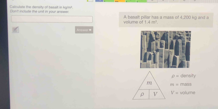 Calculate the density of basalt in kg/m^3. 
Don't include the unit in your answer. 
A basalt pillar has a mass of 4,200 kg and a 
volume of 1.4m^3. 
Answer◆
rho = density 
m m= mass 
ρ V V= volume