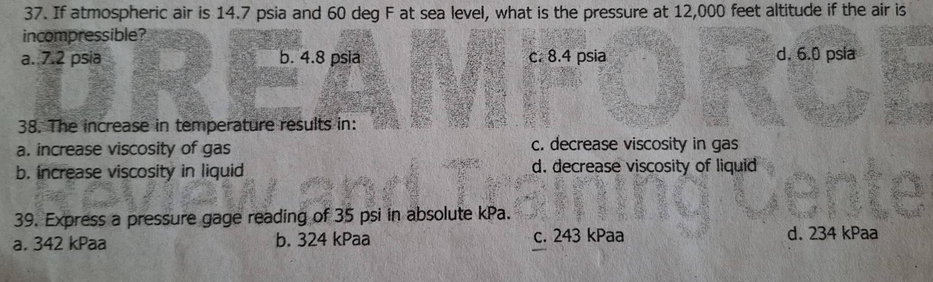 If atmospheric air is 14.7 psia and 60 deg F at sea level, what is the pressure at 12,000 feet altitude if the air is
incompressible?
a. 7.2 psia b. 4.8 psia c. 8.4 psia d. 6.0 psla
38. The increase in temperature results in:
a. increase viscosity of gas
c. decrease viscosity in gas
b. increase viscosity in liquid d. decrease viscosity of liquid
39. Express a pressure gage reading of 35 psi in absolute kPa.
a. 342 kPaa b. 324 kPaa c. 243 kPaa
d. 234 kPaa