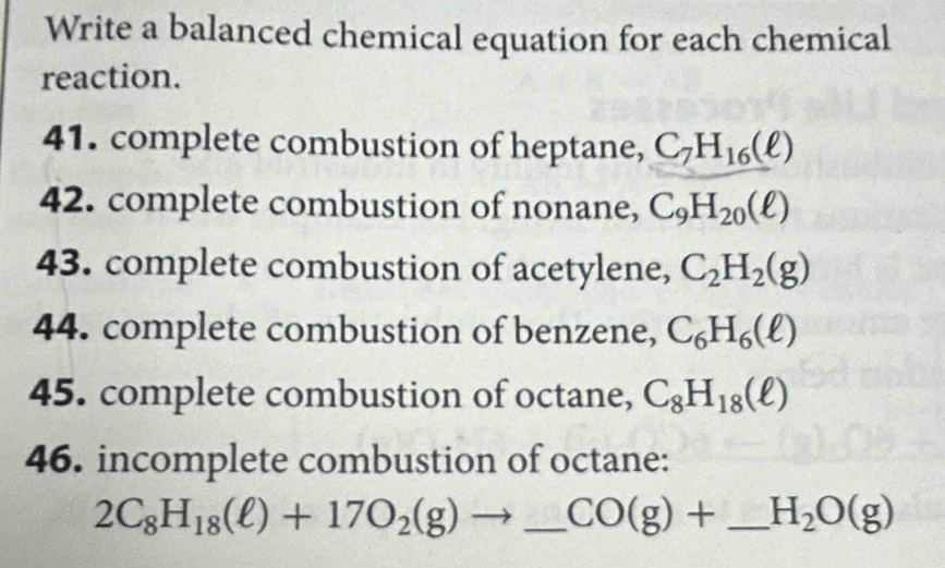 Write a balanced chemical equation for each chemical 
reaction. 
41. complete combustion of heptane, C_7H_16(ell )
42. complete combustion of nonane, C_9H_20(ell )
43. complete combustion of acetylene, C_2H_2(g)
44. complete combustion of benzene, C_6H_6(ell )
45. complete combustion of octane, C_8H_18(ell )
46. incomplete combustion of octane:
2C_8H_18(ell )+17O_2(g)to _  CO(g)+ _  H_2O(g)