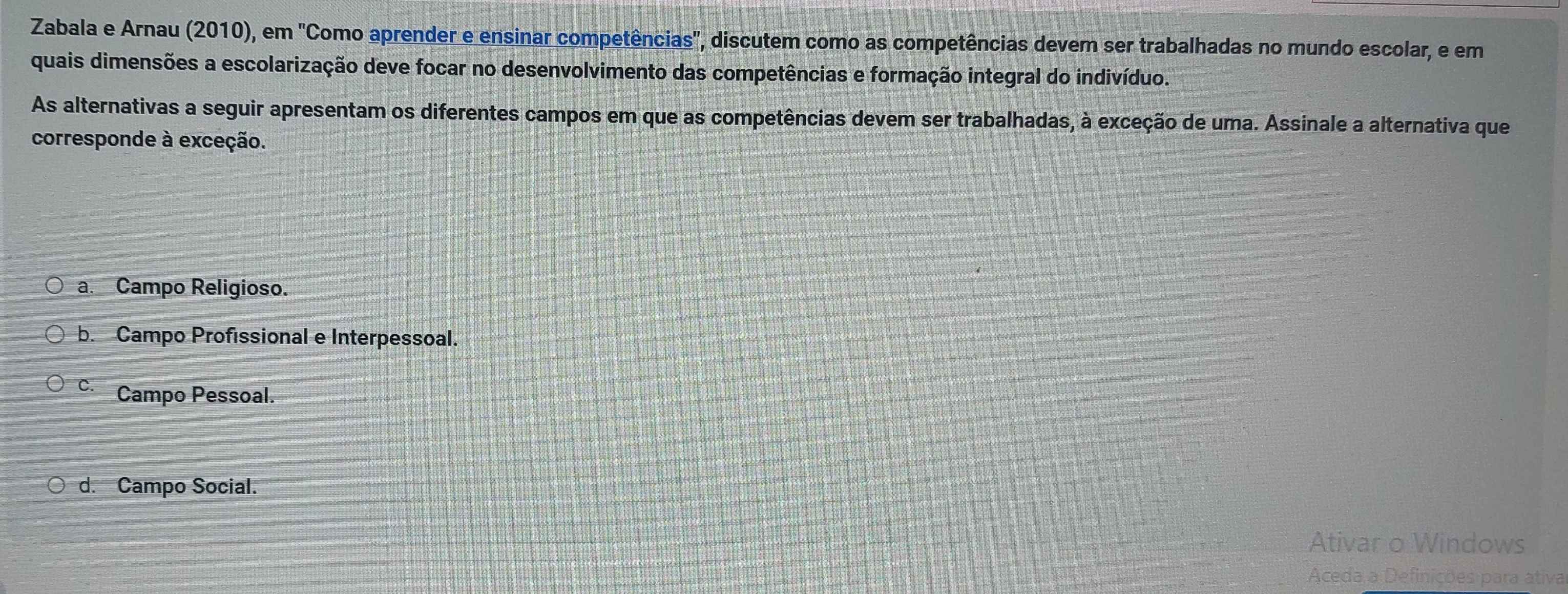 Zabala e Arnau (2010), em "Como aprender e ensinar competências', discutem como as competências devem ser trabalhadas no mundo escolar, e em
quais dimensões a escolarização deve focar no desenvolvimento das competências e formação integral do indivíduo.
As alternativas a seguir apresentam os diferentes campos em que as competências devem ser trabalhadas, à exceção de uma. Assinale a alternativa que
corresponde à exceção.
a. Campo Religioso.
b. Campo Profissional e Interpessoal.
C. Campo Pessoal.
d. Campo Social.
Ativar o Windows
Aceda a Definições para ativa