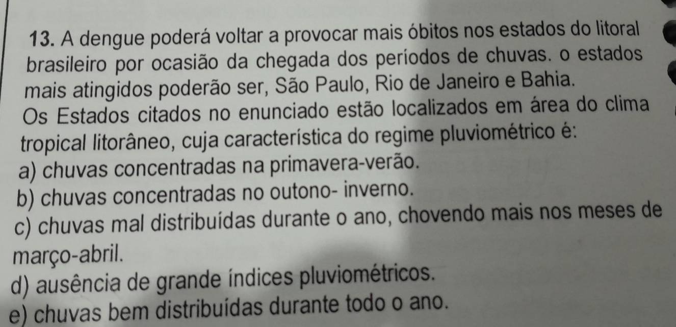 A dengue poderá voltar a provocar mais óbitos nos estados do litoral
brasileiro por ocasião da chegada dos períodos de chuvas. o estados
mais atingidos poderão ser, São Paulo, Rio de Janeiro e Bahia.
Os Estados citados no enunciado estão localizados em área do clima
tropical litorâneo, cuja característica do regime pluviométrico é:
a) chuvas concentradas na primavera-verão.
b) chuvas concentradas no outono- inverno.
c) chuvas mal distribuídas durante o ano, chovendo mais nos meses de
março-abril.
d) ausência de grande índices pluviométricos.
e) chuvas bem distribuídas durante todo o ano.