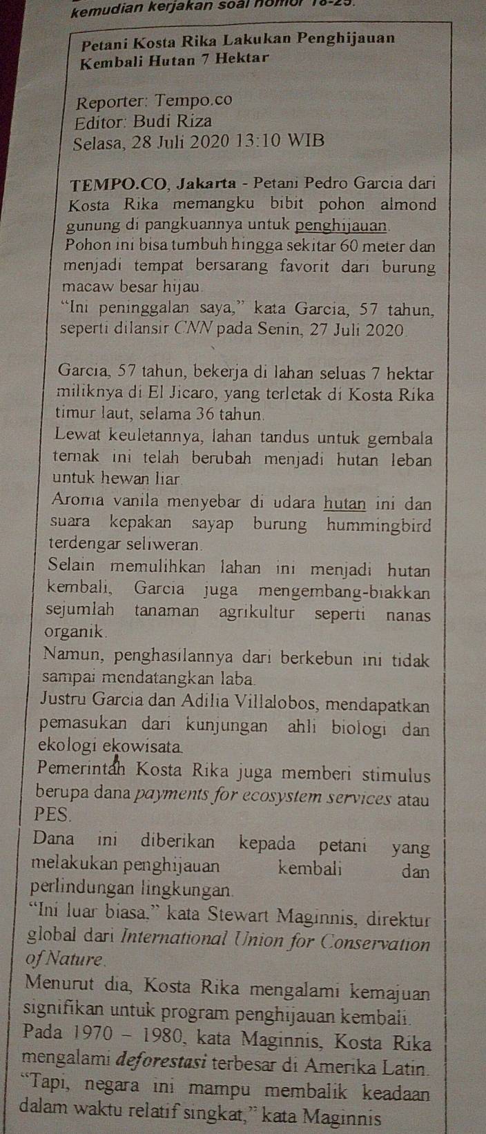 kemudian kerjakan soàl nomo .
Petani Kosta Rika Lakukan Penghijauan
Kembali Hutan 7 Hektar
Reporter: Tempo.co
* Editor: Budí Ríiza
Selasa, 28 Juli 2020 13:10 WIB
TEMPO.CO, Jakarta - Petani Pedro Garcia dari
Kosta Rika memangku bibit pohon almond
gunung di pangkuannya untuk penghijauan.
Pohon ini bisa tumbuh hingga sekitar 60 meter dan
menjadi tempat bersarang favorit dari burung
macaw besar hijau
“Ini peninggalan saya,” kata Garcia, 57 tahun,
seperti dilansir CNN pada Senin, 27 Juli 2020
Garcia, 57 tahun, bekerja di lahan seluas 7 hektar
miliknya di El Jicaro, yang terletak di Kosta Rika
timur laut, selama 36 tahun.
Lewat keuletannya, lahan tandus untuk gembala
ternak ini telah berubah menjadi hutan leban 
untuk hewan liar 
Aroma vanila menyebar di udara hutan ini dan
suara kepakan sayap burung hummingbird 
terdengar seliweran.
Selain memulihkan lahan ini menjadi hutan
kembali, Garcia juga mengembang-biakkan
sejumlah tanaman agrikultur seperti nanas
organik.
Namun, penghasilannya dari berkebun ini tidak
sampai mendatangkan laba.
Justru García dan Adilia Villalobos, mendapatkan
pemasukan dari kunjungan ahli biologi dan 
ekologi ekowisata
Pemerintah Kosta Rika juga memberi stimulus
berupa dana payments for ecosystem services atau
PES.
Dana ini diberikan kepada petani yang
melakukan penghijauan kembali dan
perlindungan lingkungan.
“Ini luar biasa.” kata Stewart Maginnis, direktur
global da International Union for Conservation
of Nature.
Menurut dia, Kosta Rika mengalami kemajuan
signifikan untuk program penghijauan kembali.
Pada 1970 - 1980 0, kata Maginnis, Kosta Ríka
mengalami deforestäsi terbesar di Amerika Latin.
“Tapi, negara ini mampu membalik keadaan
dalam waktu relatif singkat,” kata Maginnis