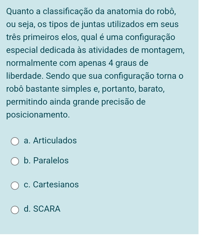 Quanto a classificação da anatomia do robô,
ou seja, os tipos de juntas utilizados em seus
três primeiros elos, qual é uma configuração
especial dedicada às atividades de montagem,
normalmente com apenas 4 graus de
liberdade. Sendo que sua configuração torna o
robô bastante simples e, portanto, barato,
permitindo ainda grande precisão de
posicionamento.
a. Articulados
b. Paralelos
c. Cartesianos
d. SCARA