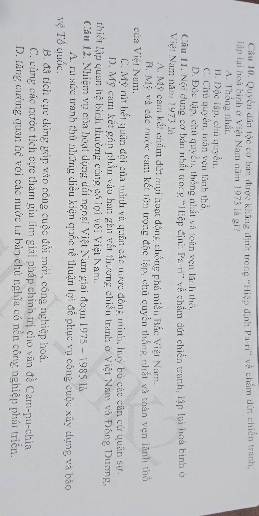 Quyền dân tộc cơ bản được khẳng định trong “Hiệp định Pa-ri” về chấm dứt chiến tranh,
lập lại hoà bình ở Việt Nam năm 1973 là gì?
A. Thống nhất.
B. Độc lập, chủ quyền.
C. Chủ quyền, toàn vẹn lãnh thổ.
D. Độc lập, chủ quyền, thống nhất và toàn vẹn lãnh thổ.
Câu 11. Nội dung cơ bản nhất trong “Hiệp định Pa-ri” về chấm dứt chiến tranh, lập lại hoà bình ở
Việt Nam năm 1973 là
A. Mỹ cam kết chấm dứt mọi hoạt động chống phá miền Bắc Việt Nam.
B. Mỹ và các nước cam kết tôn trọng độc lập, chủ quyền thống nhất và toàn vẹn lãnh thố
của Việt Nam.
C. Mỹ rút hết quân đội của mình và quân các nước đồng minh, huý bỏ các căn cứ quân sự.
D. Mỹ cam kết góp phần vào hàn gắn vết thương chiến tranh ở Việt Nam và Đông Dương,
thiết lập quan hệ bình thường cùng có lợi với Việt Nam.
Câu 12. Nhiệm vụ của hoạt động đối ngoại Việt Nam giai đoạn 1975 - 1985 là
A. ra sức tranh thủ những điều kiện quốc tế thuận lợi để phục vụ công cuộc xây dựng và bảo
vệ Tổ quốc.
B. đã tích cực đóng góp vào công cuộc đổi mới, công nghiệp hoá.
C. cùng các nước tích cực tham gia tìm giải pháp chính trị cho văn đề Cam-pu-chia
D. tăng cường quan hệ với các nước tư bản chủ nghĩa có nền công nghiệp phát triển.