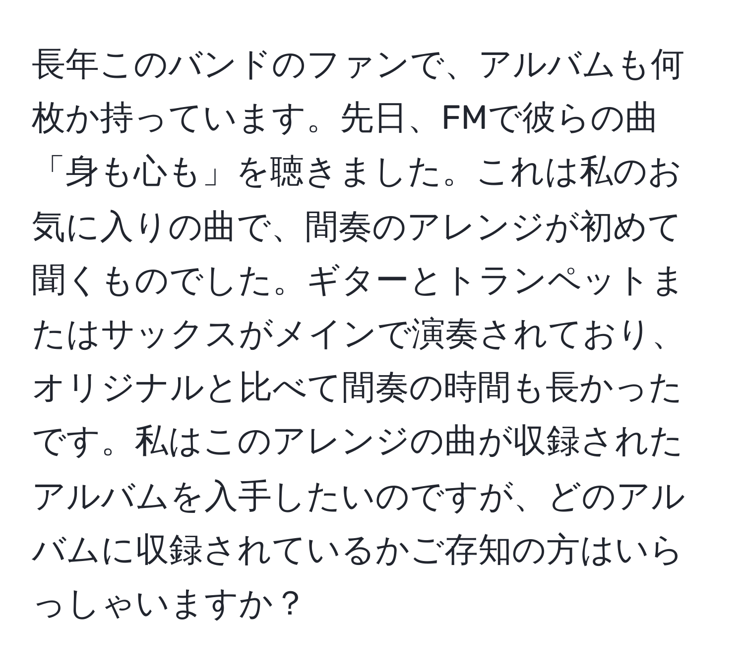 長年このバンドのファンで、アルバムも何枚か持っています。先日、FMで彼らの曲「身も心も」を聴きました。これは私のお気に入りの曲で、間奏のアレンジが初めて聞くものでした。ギターとトランペットまたはサックスがメインで演奏されており、オリジナルと比べて間奏の時間も長かったです。私はこのアレンジの曲が収録されたアルバムを入手したいのですが、どのアルバムに収録されているかご存知の方はいらっしゃいますか？