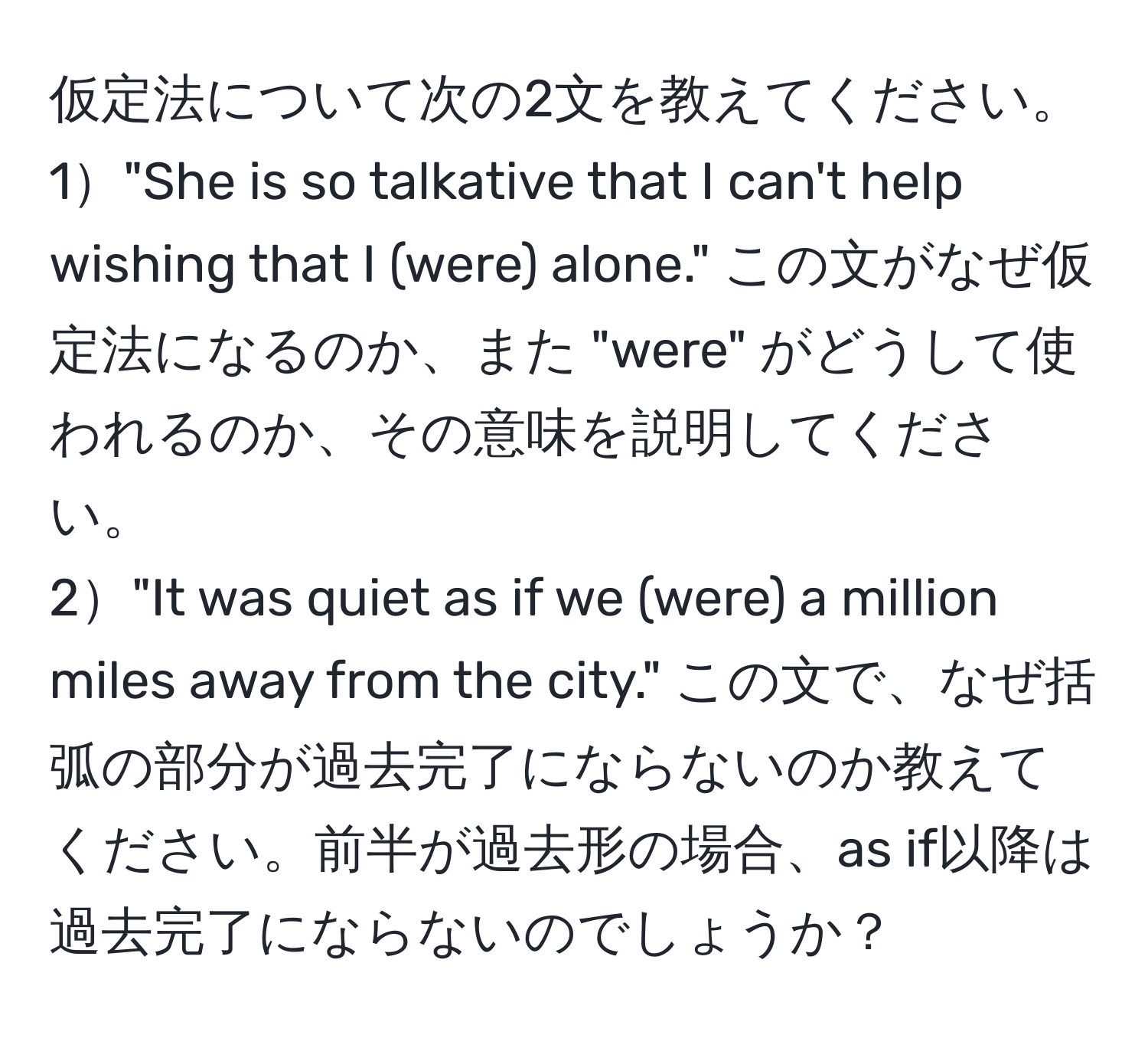 仮定法について次の2文を教えてください。
1"She is so talkative that I can't help wishing that I (were) alone." この文がなぜ仮定法になるのか、また "were" がどうして使われるのか、その意味を説明してください。
2"It was quiet as if we (were) a million miles away from the city." この文で、なぜ括弧の部分が過去完了にならないのか教えてください。前半が過去形の場合、as if以降は過去完了にならないのでしょうか？