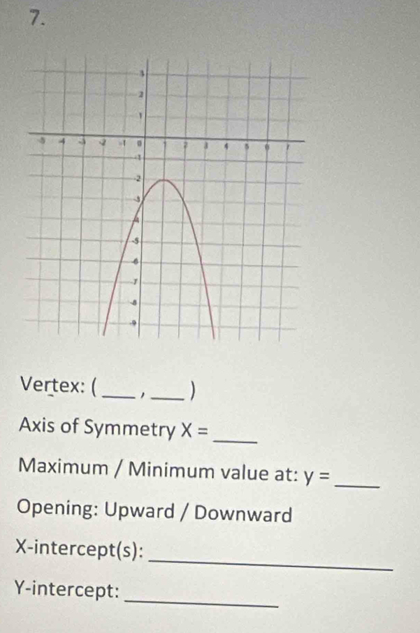 Vertex: (_ _) 
Axis of Symmetry X= _ 
Maximum / Minimum value at: y= _ 
Opening: Upward / Downward 
_ 
X-intercept(s): 
_ 
Y-intercept: