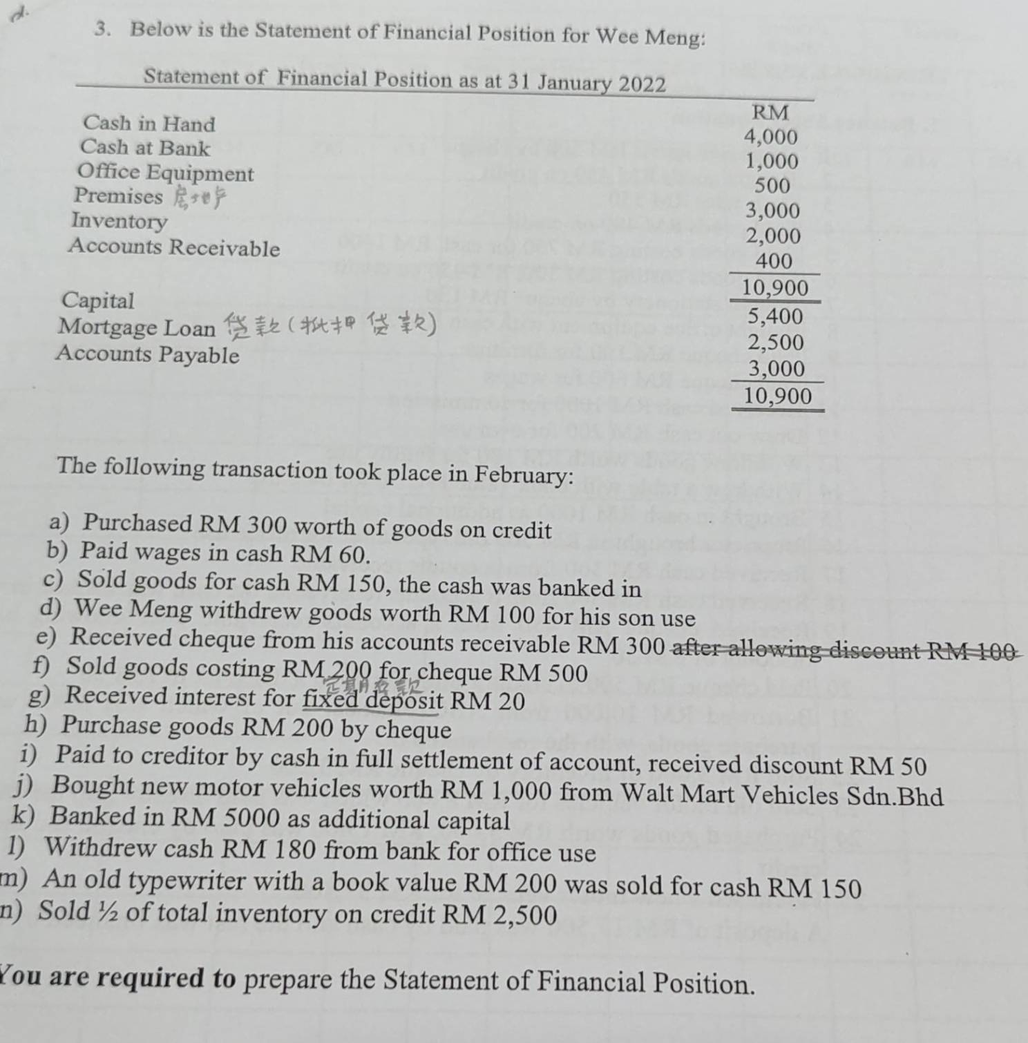 Below is the Statement of Financial Position for Wee Meng: 
Statement of Financial Position as at 31 January 2022 
Cash in Hand 
Cash at Bank 
Office Equipment 
Premises 
Inventory 
Accounts Receivable 
Capital 
Mortgage Loan 
Accounts Payable
beginarrayr 4.52 * 2encloselongdiv 2 hline 5 5000 hline 24 hline 2 486 hline 486600 hline 4 4 hline 1175 hline 0endarray
The following transaction took place in February: 
a) Purchased RM 300 worth of goods on credit 
b) Paid wages in cash RM 60. 
c) Sold goods for cash RM 150, the cash was banked in 
d) Wee Meng withdrew goods worth RM 100 for his son use 
e) Received cheque from his accounts receivable RM 300 after allowing discount RM 100
f) Sold goods costing RM 200 for cheque RM 500
g) Received interest for fixed deposit RM 20
h) Purchase goods RM 200 by cheque 
i) Paid to creditor by cash in full settlement of account, received discount RM 50
j) Bought new motor vehicles worth RM 1,000 from Walt Mart Vehicles Sdn.Bhd 
k) Banked in RM 5000 as additional capital 
l) Withdrew cash RM 180 from bank for office use 
m) An old typewriter with a book value RM 200 was sold for cash RM 150
n) Sold ½ of total inventory on credit RM 2,500
You are required to prepare the Statement of Financial Position.