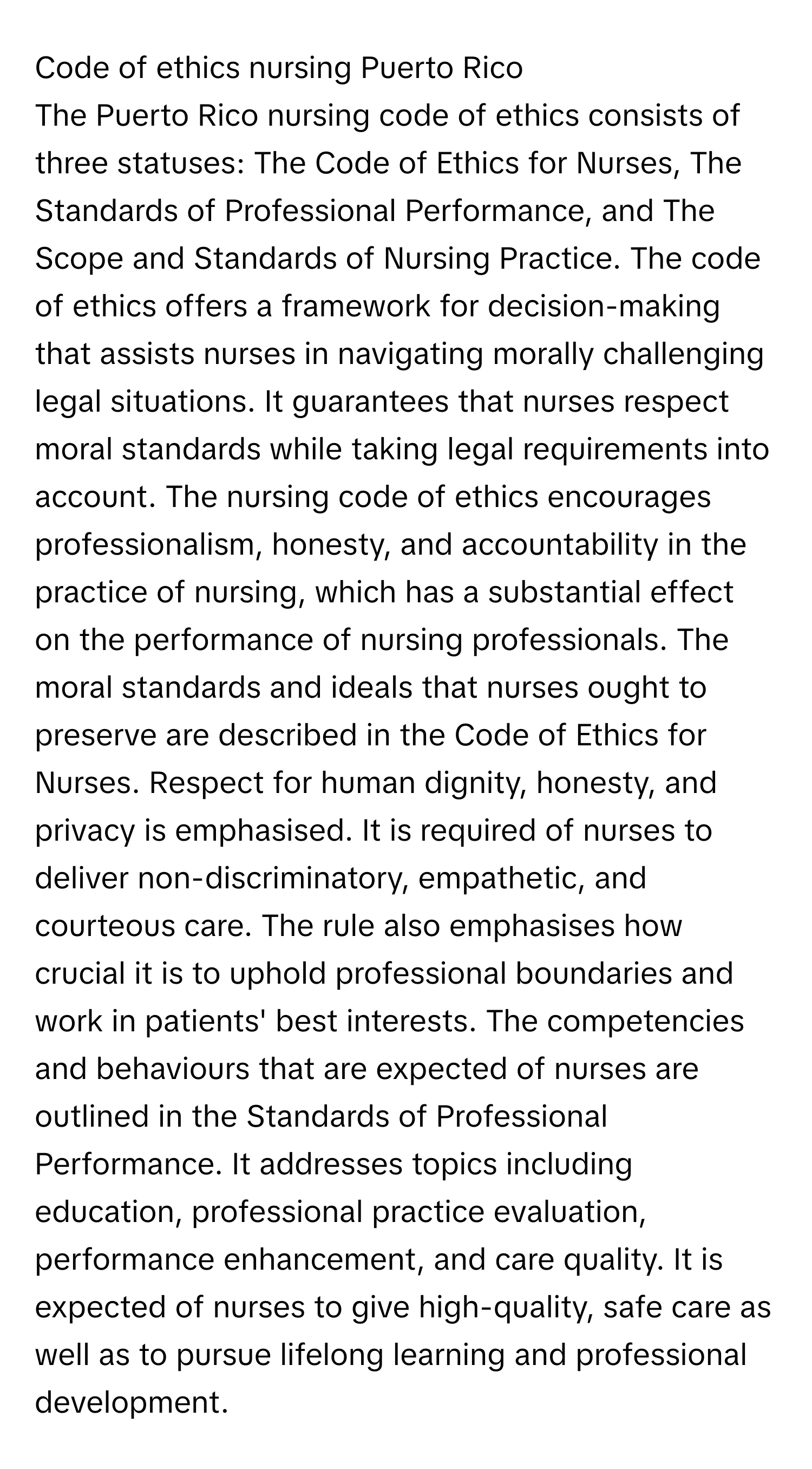 Code of ethics nursing Puerto Rico

The Puerto Rico nursing code of ethics consists of three statuses: The Code of Ethics for Nurses, The Standards of Professional Performance, and The Scope and Standards of Nursing Practice. The code of ethics offers a framework for decision-making that assists nurses in navigating morally challenging legal situations. It guarantees that nurses respect moral standards while taking legal requirements into account. The nursing code of ethics encourages professionalism, honesty, and accountability in the practice of nursing, which has a substantial effect on the performance of nursing professionals. The moral standards and ideals that nurses ought to preserve are described in the Code of Ethics for Nurses. Respect for human dignity, honesty, and privacy is emphasised. It is required of nurses to deliver non-discriminatory, empathetic, and courteous care. The rule also emphasises how crucial it is to uphold professional boundaries and work in patients' best interests. The competencies and behaviours that are expected of nurses are outlined in the Standards of Professional Performance. It addresses topics including education, professional practice evaluation, performance enhancement, and care quality. It is expected of nurses to give high-quality, safe care as well as to pursue lifelong learning and professional development.