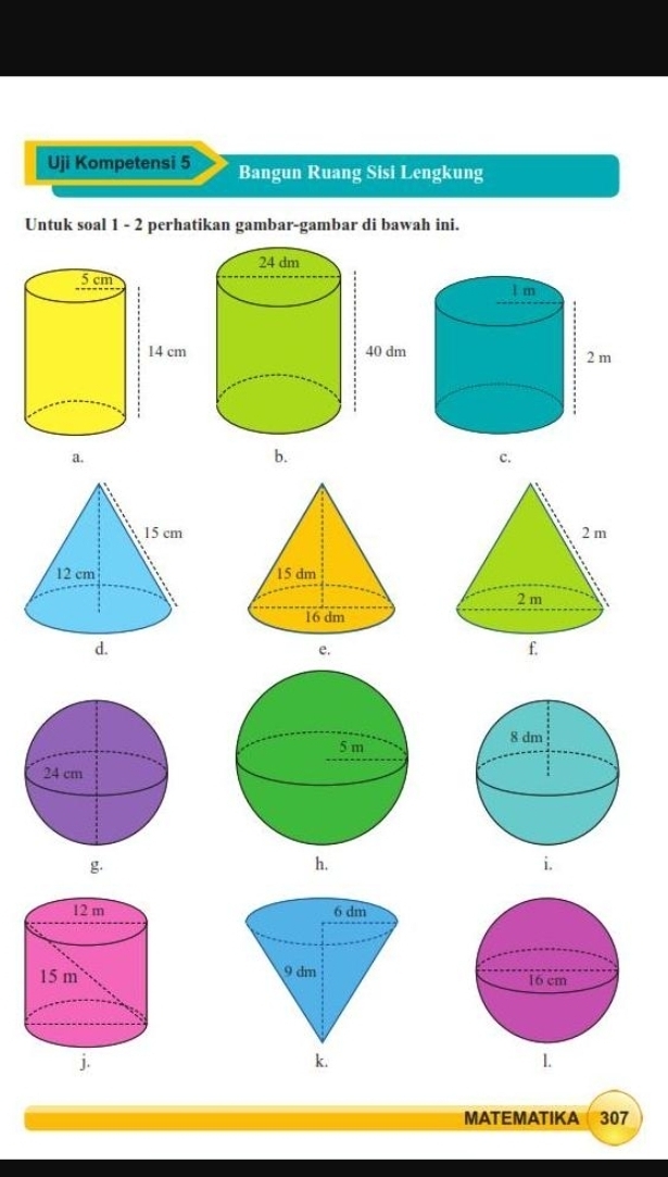 Uji Kompetensi 5 Bangun Ruang Sisi Lengkung
Untuk soal 1 - 2 perhatikan gambar-gambar di bawah ini.

b.
c.

g
h.
i.


MATEMATIKA 307