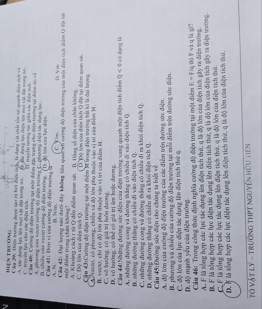 đIệN trườnG
Câu 39: Điện trường được tạo ra bởi điện tích, là dạng vật chất tồn tại quanh điện tích và
A. tác dụng lực lên mọi vật đặt trong nó. B. lác dụng lực điện lên mọi vật đặt trong nó.
C. truyền lực cho các diện tích. D. truyền tương tác giữa các điện tích.
Câu 40: Cường độ điện trường tại một điểm đặc trưng cho điện trường tại điểm đó về
A. phương của vectơ cường độ điện trường.C. phương diện tác dụng lực.
B. chiều của vectơ cường độ điện trường. ( D. độ lớn của lực diện.
Câu 41: Đơn vị của cường độ điện trường là
A. N. B. N/m. C. Y/m. D. V.m
Câu 42: Đại lượng nào dưới đây không liên quan tới cường độ điện trường của một điện tích điểm Q đặt tại
một điểm trong chân không?
A. Khoảng cách r từ Q đến điểm quan sát. B. Hằng số điện của chân không.
C. Độ lớn của điện tích Q. D. Độ lớn của điện tích Q đặt tại điểm quan sát.
Cậu 43:Cường độ điện trường tại một điểm M trong điện trường bất kì là đại lượng
A vectơ, có phương, chiều và độ lớn phụ thuộc vào vị trí của điểm M.
B. vectơ, chỉ có độ lớn phụ thuộc vào vị trí của điểm M.
C. vô hướng, có giá trị luôn dương.
D. vô hướng, có thể có giá trị âm hoặc dương.
Câu 44:Những đường sức điện của điện trường xung quanh một điện tích điểm Q<0</tex> có dạng là
A. những đường cong và đường thẳng có chiều đi vào điện tích Q.
B. những đường thắng có chiều đi vào điện tích Q.
C. những đường cong và đường thẳng có chiều đi ra khỏi điện tích Q.
D. những đường thẳng có chiều đi ra khỏi điện tích Q.
Câu 45:Đường sức điện cho chúng ta biết về
A. độ lớn của cường độ điện trường của các điểm trên đường sức điện.
B. phương và chiều của cường độ điện trường tại mỗi điểm trên đường sức điện.
C. độ lớn của lực điện tác dụng lên điện tích thử q.
D. độ mạnh yếu của điện trường.
Câu 46: Trong công thức định nghĩa cường độ điện trường tại một điểm E=F/q thì F và q là gì?
A. F là tổng hợp các lực tác dụng lên điện tích thử, q là độ lớn của điện tích gây ra điện trường.
B. F là tổng hợp các lực điện tác dụng lên điện tích thứ, q là độ lớn của điện tích gây ra điện trường.
C. F là tổng hợp các lực tác dụng lên điện tích thử, q là độ lớn của điện tích thứ.
D. À là tổng hợp các lực điện tác dụng lên điện tích thử, q là độ lớn của điện tích thứ.
TÔ VẬT LÝ - TRƯỜNG THPT NGUYÊN HỜU TIÊN