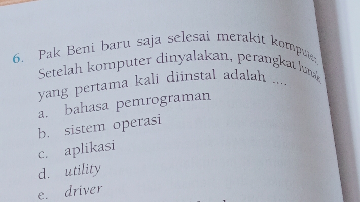 Pak Beni baru saja selesai merakit komputer,
Setelah komputer dinyalakan, perangkat lunak
yang pertama kali diinstal adalah ....
a. bahasa pemrograman
b. sistem operasi
c. aplikasi
d. utility
e. driver