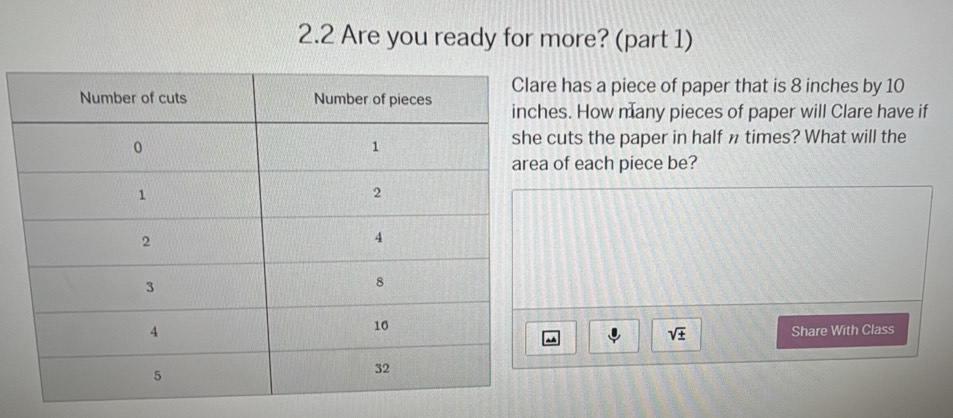 2.2 Are you ready for more? (part 1) 
has a piece of paper that is 8 inches by 10
s. How many pieces of paper will Clare have if 
uts the paper in half n times? What will the 
of each piece be? 
sqrt(± ) Share With Class