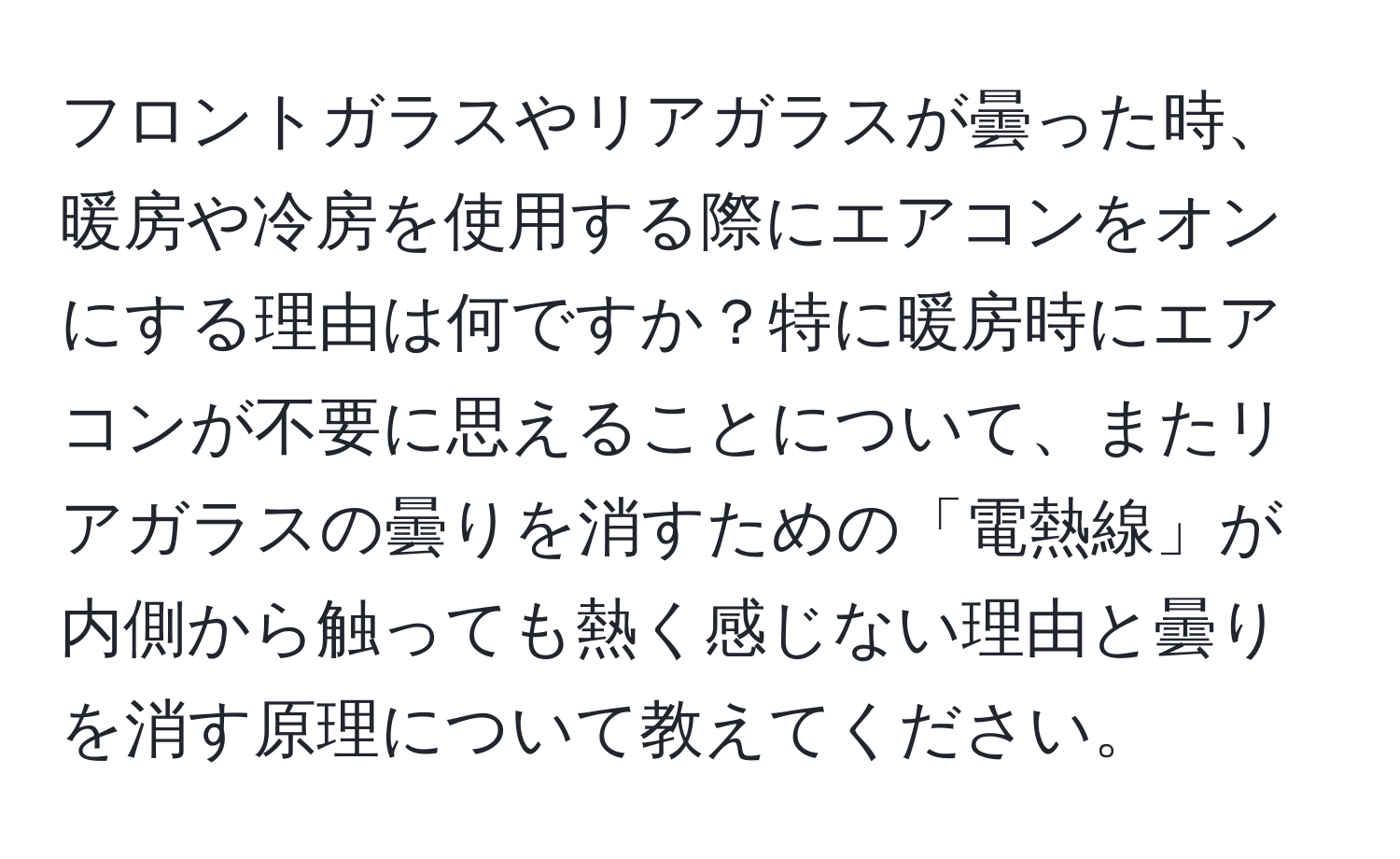 フロントガラスやリアガラスが曇った時、暖房や冷房を使用する際にエアコンをオンにする理由は何ですか？特に暖房時にエアコンが不要に思えることについて、またリアガラスの曇りを消すための「電熱線」が内側から触っても熱く感じない理由と曇りを消す原理について教えてください。