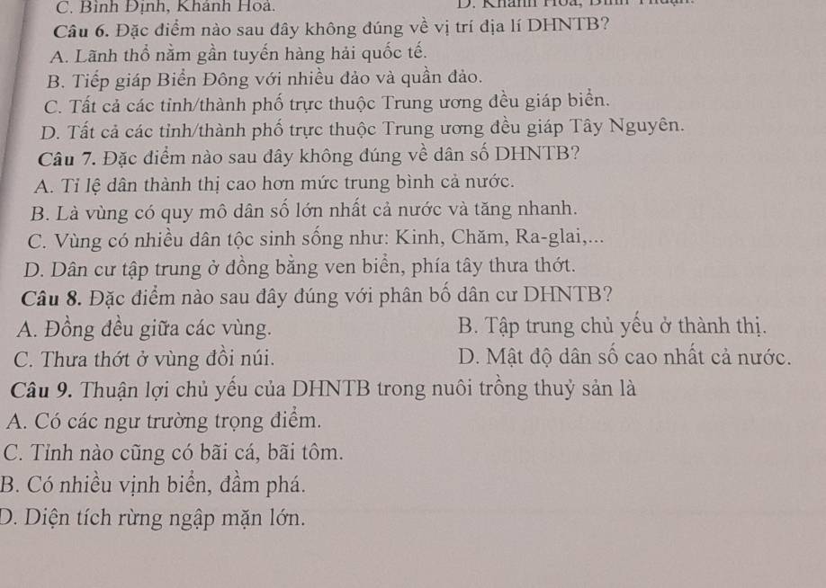 Bình Định, Khánh Hoả. D. Khann Hoa,
Câu 6. Đặc điểm nào sau đây không đúng về vị trí địa lí DHNTB?
A. Lãnh thổ nằm gần tuyến hàng hải quốc tế.
B. Tiếp giáp Biển Đông với nhiều đảo và quần đảo.
C. Tất cả các tỉnh/thành phố trực thuộc Trung ương đều giáp biển.
D. Tất cả các tỉnh/thành phố trực thuộc Trung ương đều giáp Tây Nguyên.
Câu 7. Đặc điểm nào sau đây không đúng về dân số DHNTB?
A. Tỉ lệ dân thành thị cao hơn mức trung bình cả nước.
B. Là vùng có quy mô dân số lớn nhất cả nước và tăng nhanh.
C. Vùng có nhiều dân tộc sinh sống như: Kinh, Chăm, Ra-glai,...
D. Dân cư tập trung ở đồng bằng ven biển, phía tây thưa thớt.
Câu 8. Đặc điểm nào sau đây đúng với phân bố dân cư DHNTB?
A. Đồng đều giữa các vùng. B. Tập trung chủ yếu ở thành thị.
C. Thưa thớt ở vùng đồi núi. D. Mật độ dân số cao nhất cả nước.
Câu 9. Thuận lợi chủ yếu của DHNTB trong nuôi trồng thuỷ sản là
A. Có các ngư trường trọng điểm.
C. Tỉnh nào cũng có bãi cá, bãi tôm.
B. Có nhiều vịnh biển, đầm phá.
D. Diện tích rừng ngập mặn lớn.