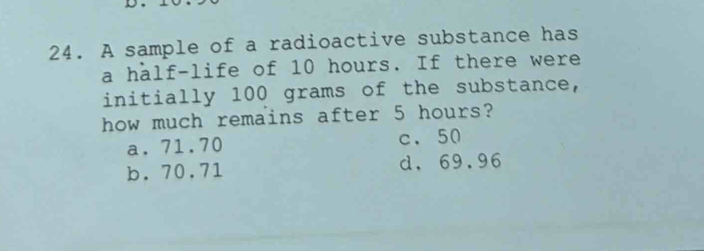 A sample of a radioactive substance has
a half-life of 10 hours. If there were
initially 100 grams of the substance,
how much remains after 5 hours?
a. 71.70 c. 50
b. 70.71 d. 69.96