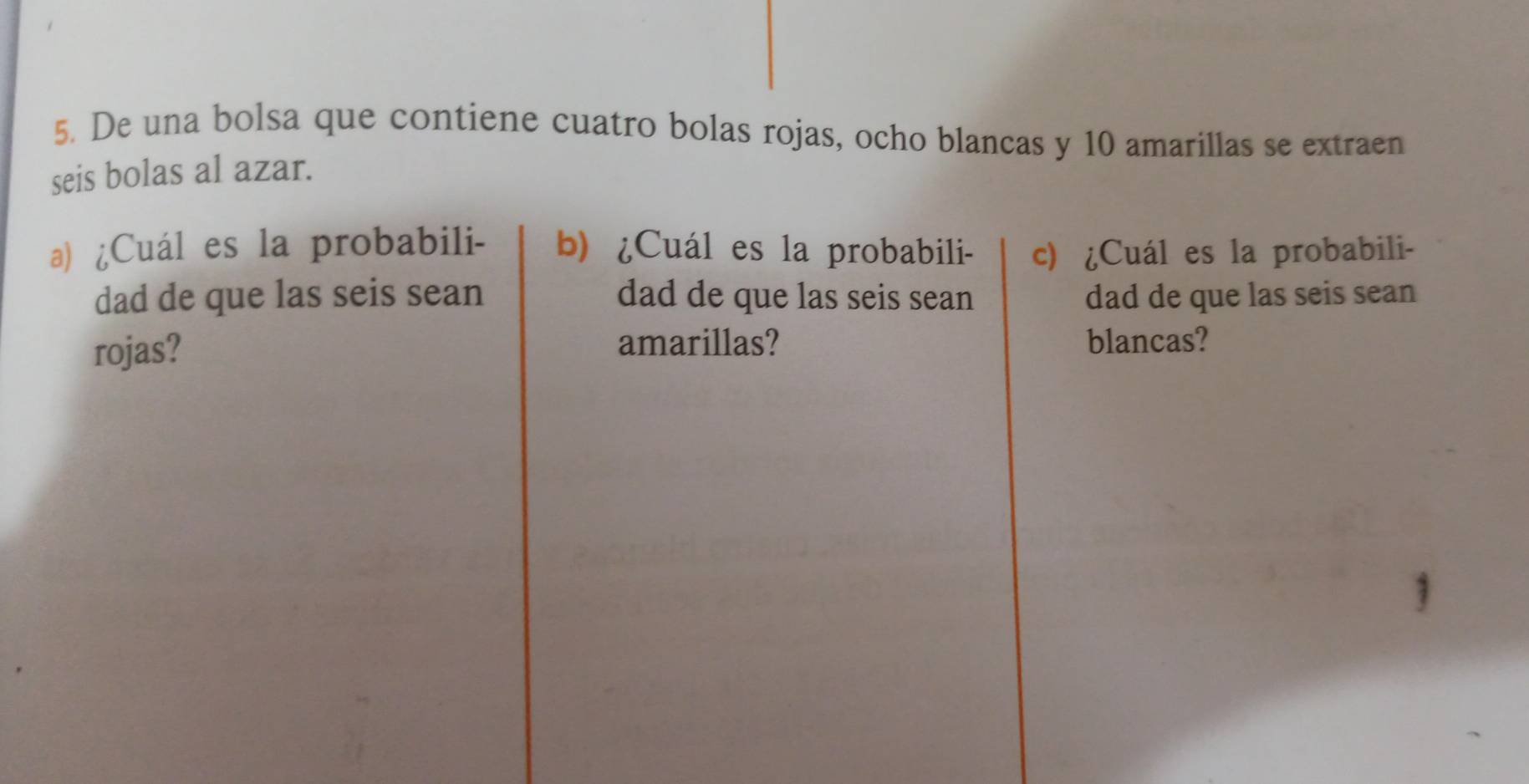 De una bolsa que contiene cuatro bolas rojas, ocho blancas y 10 amarillas se extraen 
seis bolas al azar. 
a) ¿Cuál es la probabili- b) ¿Cuál es la probabili- c) ¿Cuál es la probabili- 
dad de que las seis sean dad de que las seis sean dad de que las seis sean 
amarillas? 
rojas? blancas?