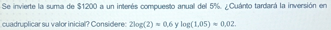 Se invierte la suma de $1200 a un interés compuesto anual del 5%. ¿Cuánto tardará la inversión en 
cuadruplicar su valor inicial? Considere: 2log (2)approx 0,6 y log (1,05)approx 0,02.