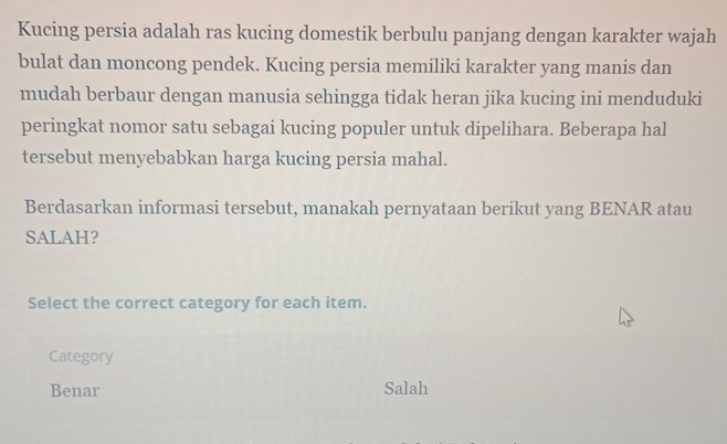 Kucing persia adalah ras kucing domestik berbulu panjang dengan karakter wajah
bulat dan moncong pendek. Kucing persia memiliki karakter yang manis dan
mudah berbaur dengan manusia sehingga tidak heran jika kucing ini menduduki
peringkat nomor satu sebagai kucing populer untuk dipelihara. Beberapa hal
tersebut menyebabkan harga kucing persia mahal.
Berdasarkan informasi tersebut, manakah pernyataan berikut yang BENAR atau
SALAH?
Select the correct category for each item.
Category
Benar Salah