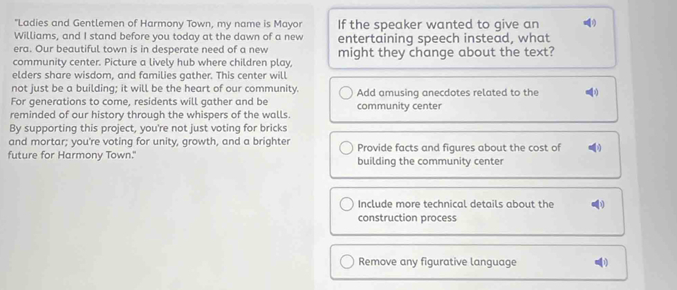 "Ladies and Gentlemen of Harmony Town, my name is Mayor If the speaker wanted to give an
Williams, and I stand before you today at the dawn of a new entertaining speech instead, what
era. Our beautiful town is in desperate need of a new might they change about the text?
community center. Picture a lively hub where children play,
elders share wisdom, and families gather. This center will
not just be a building; it will be the heart of our community. Add amusing anecdotes related to the D
For generations to come, residents will gather and be community center
reminded of our history through the whispers of the walls.
By supporting this project, you're not just voting for bricks
and mortar; you're voting for unity, growth, and a brighter Provide facts and figures about the cost of D
future for Harmony Town." building the community center
Include more technical details about the
construction process
Remove any figurative language D