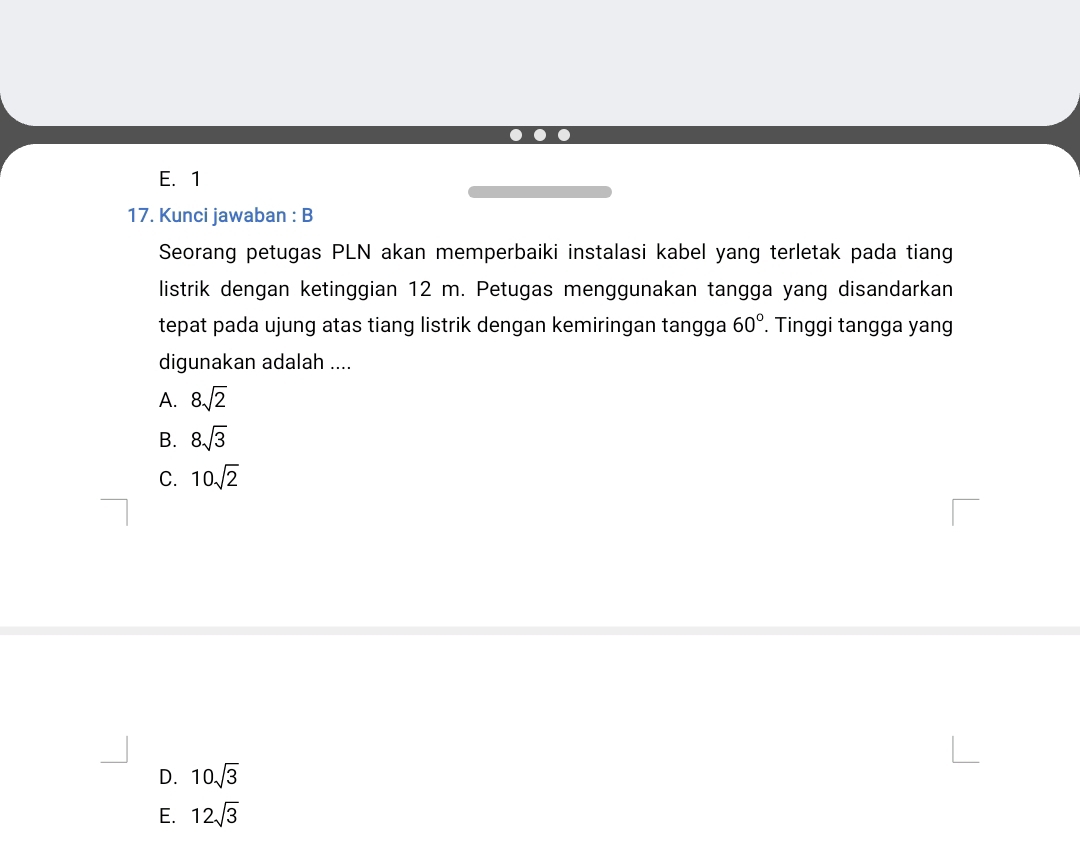 E. 1
17. Kunci jawaban : B
Seorang petugas PLN akan memperbaiki instalasi kabel yang terletak pada tiang
listrik dengan ketinggian 12 m. Petugas menggunakan tangga yang disandarkan
tepat pada ujung atas tiang listrik dengan kemiringan tangga 60°. Tinggi tangga yang
digunakan adalah ....
A. 8sqrt(2)
B. 8sqrt(3)
C. 10sqrt(2)
D. 10sqrt(3)
E. 12sqrt(3)