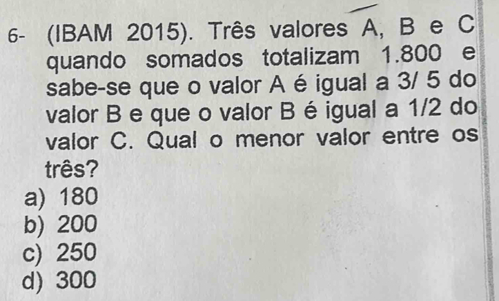 6- (IBAM 2015). Três valores A, B e C
quando somados totalizam 1.800 e
sabe-se que o valor A é igual a 3/ 5 do
valor B e que o valor B é igual a 1/2 do
valor C. Qual o menor valor entre os
três?
a) 180
b) 200
c) 250
d) 300