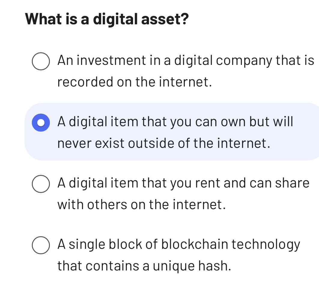 What is a digital asset?
An investment in a digital company that is
recorded on the internet.
A digital item that you can own but will
never exist outside of the internet.
A digital item that you rent and can share
with others on the internet.
A single block of blockchain technology
that contains a unique hash.