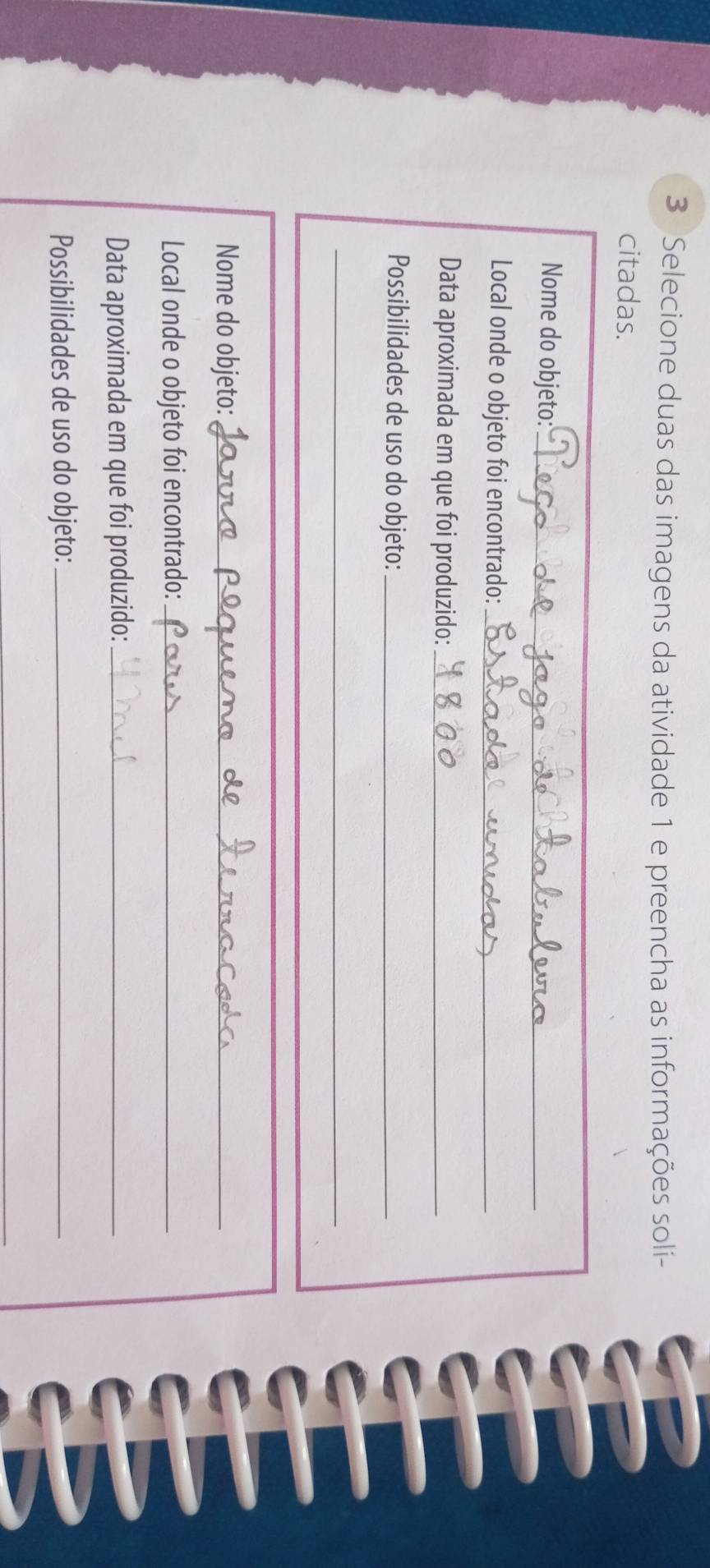 Selecione duas das imagens da atividade 1 e preencha as informações soli- 
citadas. 
Nome do objeto:_ 
Local onde o objeto foi encontrado:_ 
Data aproximada em que foi produzido:_ 
Possibilidades de uso do objeto:_ 
_ 
Nome do objeto:_ 
Local onde o objeto foi encontrado:_ 
Data aproximada em que foi produzido:_ 
Possibilidades de uso do objeto:_ 
_