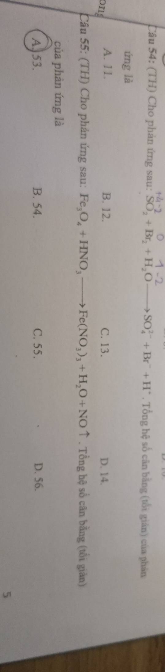 (TH) Cho phản ứng sau: SO_2+Br_2+H_2O _  SO_4^((2-)+Br^-)+H^+. Tổng hệ số cân bằng (tổi giản) của phản
ứng là
ong
A. 11. B. 12. C. 13. D. 14.
Câu 55: (TH) Cho phản ứng sau: Fe_3O_4+HNO_3to Fe(NO_3)_3+H_2O+NOuparrow. Tổng hệ số cân bằng (tổi giản)
của phản ứng là
A. 53. B. 54. C. 55. D. 56.
5