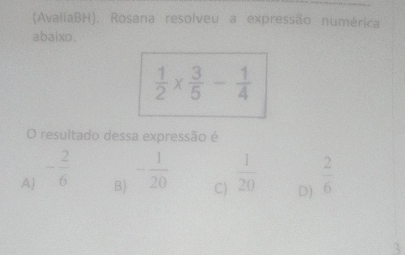 (AvaliaBH). Rosana resolveu a expressão numérica
abaixo.
 1/2 *  3/5 - 1/4 
O resultado dessa expressão é
A) - 2/6   2/6 
B) - 1/20 
C)  1/20 
D)
3