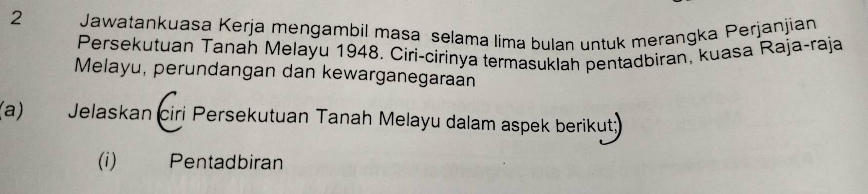 Jawatankuasa Kerja mengambil masa selama lima bulan untuk merangka Perjanjian 
Persekutuan Tanah Melayu 1948. Ciri-cirinya termasuklah pentadbiran, kuasa Raja-raja 
Melayu, perundangan dan kewarganegaraan 
(a) Jelaskan ciri Persekutuan Tanah Melayu dalam aspek berikut 
(i) Pentadbiran