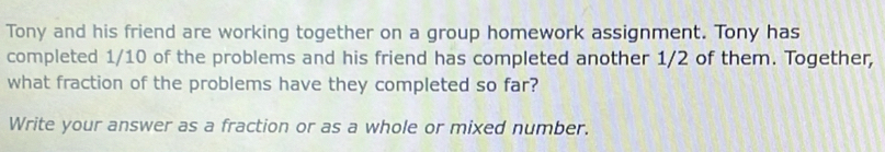 Tony and his friend are working together on a group homework assignment. Tony has 
completed 1/10 of the problems and his friend has completed another 1/2 of them. Together, 
what fraction of the problems have they completed so far? 
Write your answer as a fraction or as a whole or mixed number.