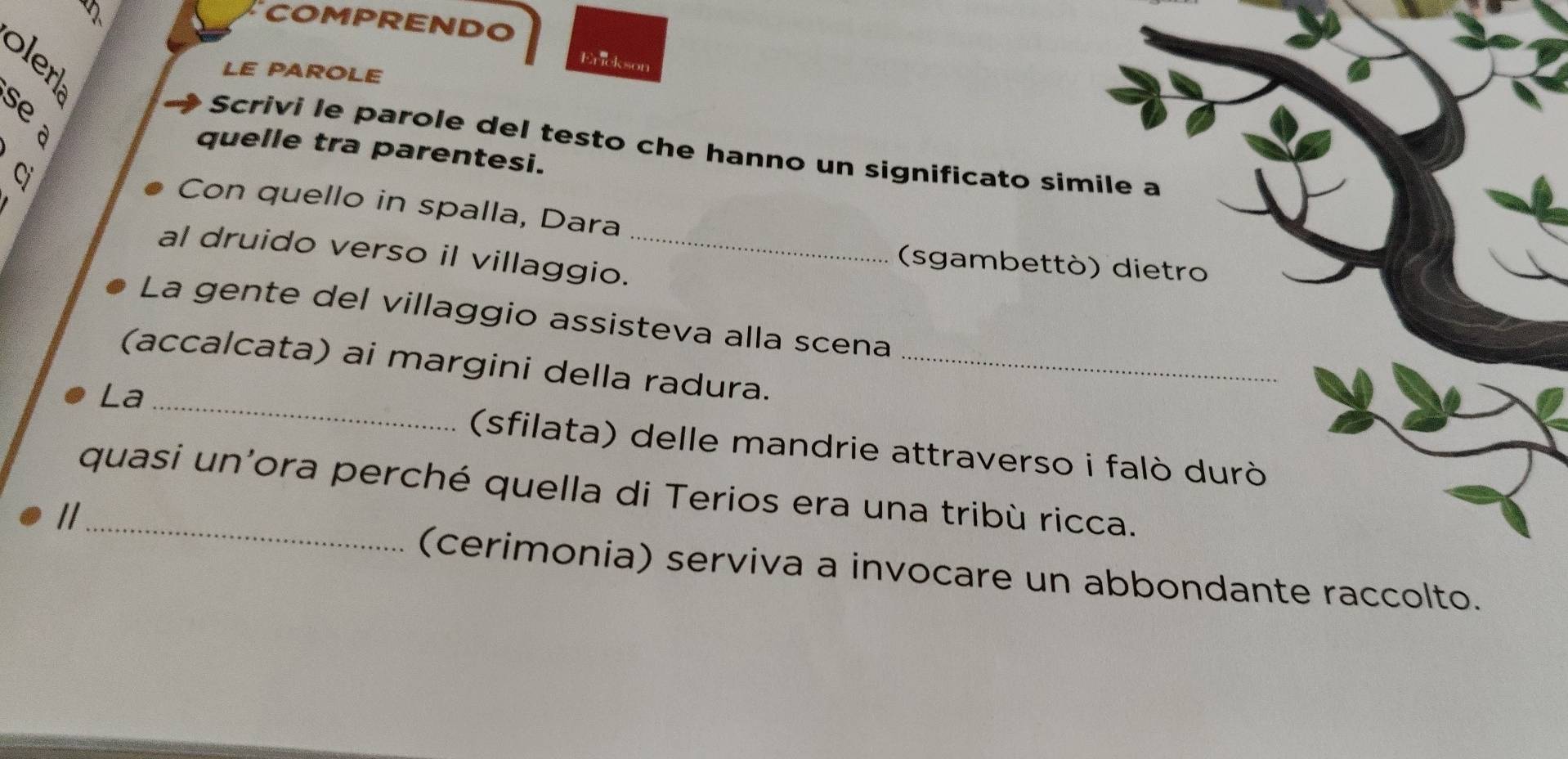 、 
COMPRENDO 
Erickson 
LE PAROLE 
Scrivi le parole del testo che hanno un significato simile a 
quelle tra parentesi. 
Cị 
Con quello in spalla, Dara 
al druido verso il villaggio._ 
(sgambettò) dietro 
La gente del villaggio assisteva alla scena 
(accalcata) ai margini della radura._ 
La_ 
(sfilata) delle mandrie attraverso i falò durò 
quasi un'ora perché quella di Terios era una tribù ricca. 
(cerimonia) serviva a invocare un abbondante raccolto.