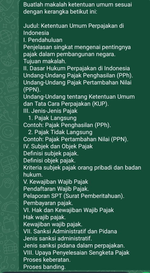 Buatlah makalah ketentuan umum sesuai 
dengan kerangka betikut ini: 
Judul: Ketentuan Umum Perpajakan di 
Indonesia 
I. Pendahuluan 
Penjelasan singkat mengenai pentingnya 
pajak dalam pembangunan negara. 
Tujuan makalah. 
II. Dasar Hukum Perpajakan di Indonesia 
Undang-Undang Pajak Penghasilan (PPh). 
Undang-Undang Pajak Pertambahan Nilai 
(PPN). 
Undang-Undang tentang Ketentuan Umum 
dan Tata Cara Perpajakan (KUP). 
III. Jenis-Jenis Pajak 
1. Pajak Langsung 
Contoh: Pajak Penghasilan (PPh). 
2. Pajak Tidak Langsung 
Contoh: Pajak Pertambahan Nilai (PPN). 
IV. Subjek dan Objek Pajak 
Definisi subjek pajak. 
Definisi objek pajak. 
7 Kriteria subjek pajak orang pribadi dan badan 
hukum. 
V. Kewajiban Wajib Pajak 
Pendaftaran Wajib Pajak. 
Pelaporan SPT (Surat Pemberitahuan). 
Pembayaran pajak. 
VI. Hak dan Kewajiban Wajib Pajak 
Hak wajib pajak. 
Kewajiban wajib pajak. 
VII. Sanksi Administratif dan Pidana 
Jenis sanksi administratif. 
Jenis sanksi pidana dalam perpajakan. 
VIII. Upaya Penyelesaian Sengketa Pajak 
Proses keberatan. 
Proses banding.