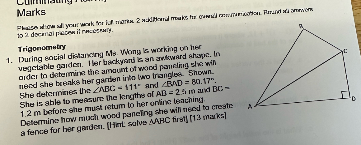 Cumnating ' 
Marks 
Please show all your work for full marks. 2 additional marks for overall communication. Round all answers 
to 2 decimal places if necessary. 
Trigonometry 
1. During social distancing Ms. Wong is working on her 
vegetable garden. Her backyard is an awkward shape. In 
order to determine the amount of wood paneling she will 
need she breaks her garden into two triangles. Shown. 
She determines the ∠ ABC=111° and ∠ BAD=80.17°. and BC=
She is able to measure the lengths of AB=2.5m
1.2 m before she must return to her online teaching. 
Determine how much wood paneling she will need to create 
a fence for her garden. [Hint: solve △ ABC first] [13 marks]