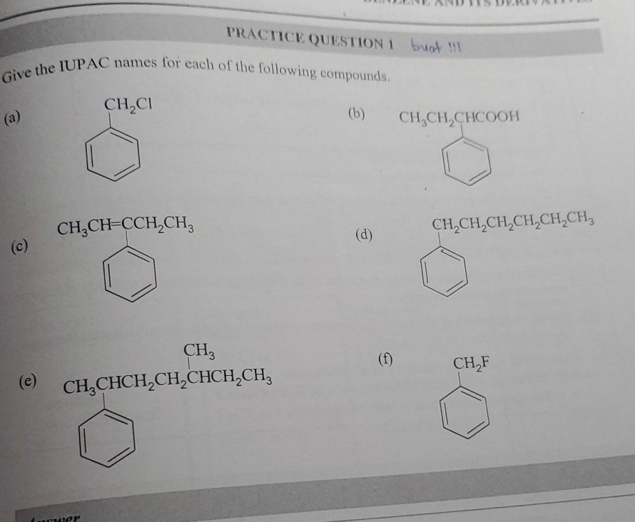 PRACTICE QUESTION 1 S ! 
Give the IUPAC names for each of the following compounds.
CH_2Cl
(a) (b) CH_3CH_2CHCOOH
CH_3CH=CCH_2CH_3
(c) 
(d)
CH_2CH_2CH_2CH_2CH_2CH_3
(e) CH_3CHCH_2CH_2CHCH_2CH_3
(f) CH_2F