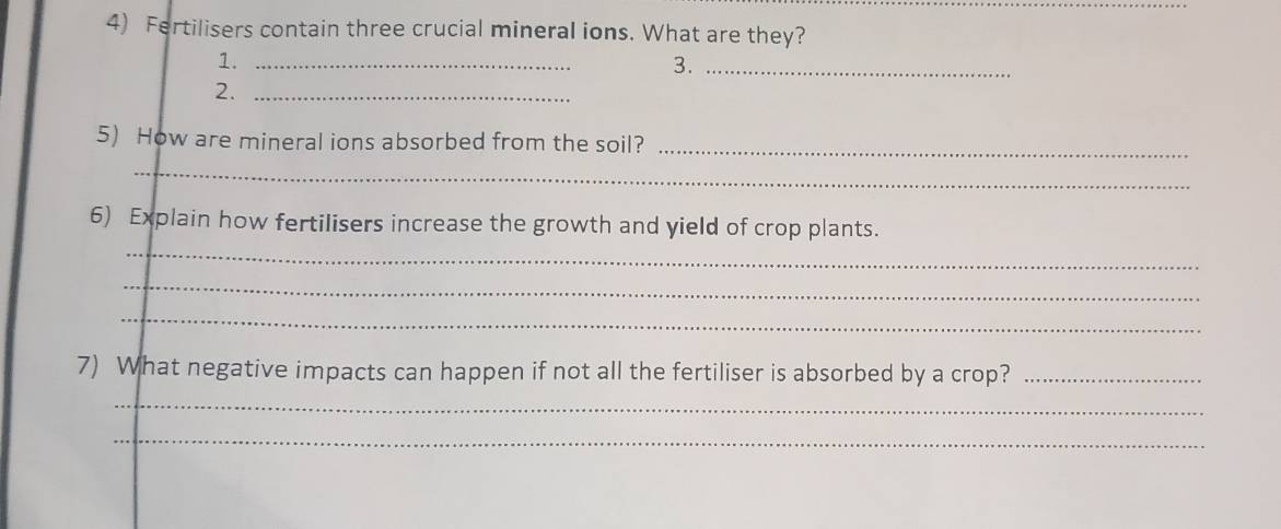 Fertilisers contain three crucial mineral ions. What are they? 
1._ 
3._ 
2._ 
5) How are mineral ions absorbed from the soil?_ 
_ 
_ 
6) Explain how fertilisers increase the growth and yield of crop plants. 
_ 
_ 
7) What negative impacts can happen if not all the fertiliser is absorbed by a crop?_ 
_ 
_