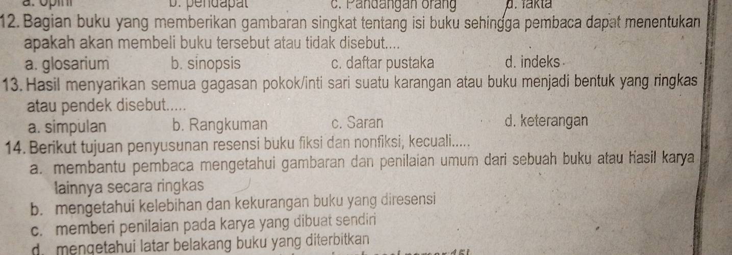 pendapal c. Pandangan orang p. Takta
12. Bagian buku yang memberikan gambaran singkat tentang isi buku sehingga pembaca dapat menentukan
apakah akan membeli buku tersebut atau tidak disebut....
a. glosarium b. sinopsis c. daftar pustaka d. indeks 
13. Hasil menyarikan semua gagasan pokok/inti sari suatu karangan atau buku menjadi bentuk yang ringkas
atau pendek disebut.....
a. simpulan b. Rangkuman c. Saran
d. keterangan
14. Berikut tujuan penyusunan resensi buku fiksi dan nonfiksi, kecuali.....
a. membantu pembaca mengetahui gambaran dan penilaian umum dari sebuah buku atau hasil karya
lainnya secara ringkas
b. mengetahui kelebihan dan kekurangan buku yang diresensi
c. memberi penilaian pada karya yang dibuat sendiri
di mengetahui latar belakang buku yang diterbitkan .