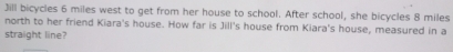 Jill bicycles 6 miles west to get from her house to school. After school, she bicycles 8 miles
north to her friend Kiara's house. How far is Jill's house from Kiara's house, measured in a 
straight line?