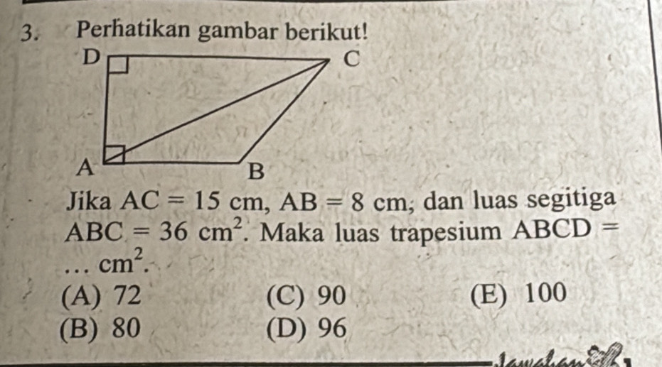 Perhatikan gambar berikut!
Jika AC=15cm, AB=8cm; dan luas segitiga
ABC=36cm^2. Maka luas trapesium ABCD=
_  cm^2.
(A) 72 (C) 90 (E) 100
(B) 80 (D) 96