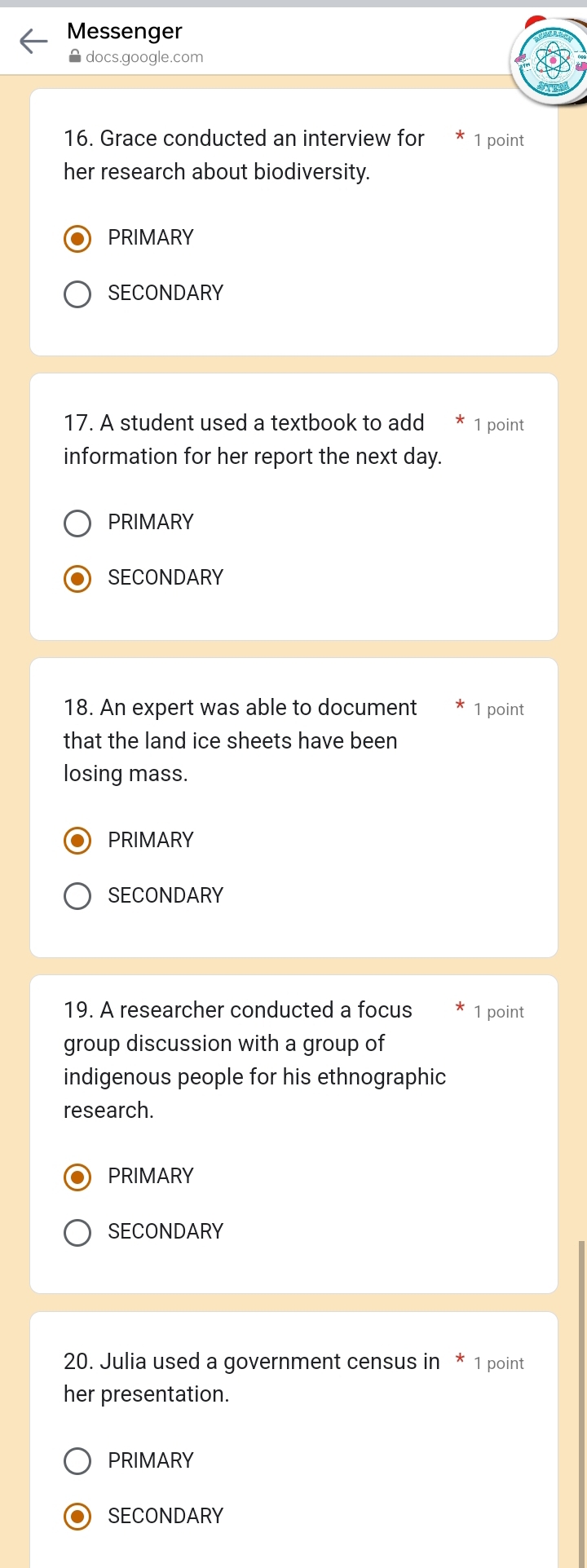 Messenger
A docs.google.com
16. Grace conducted an interview for 1 point
her research about biodiversity.
PRIMARY
SECONDARY
17. A student used a textbook to add 1 point
information for her report the next day.
PRIMARY
SECONDARY
18. An expert was able to document 1 point
that the land ice sheets have been
losing mass.
PRIMARY
SECONDARY
19. A researcher conducted a focus 1 point
group discussion with a group of
indigenous people for his ethnographic
research.
PRIMARY
SECONDARY
20. Julia used a government census in * 1 point
her presentation.
PRIMARY
SECONDARY