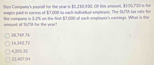 Stys Company's payroll for the year is $1,210,930. Of this amount, $510,710 is for
wages paid in excess of $7,000 to each individual employee. The SUTA tax rate for
the company is 3.2% on the first $7,000 of each employee's earnings. What is the
amount of SUTA for the year?
38,749.76
16,342.72
4,201.32
22,407.04