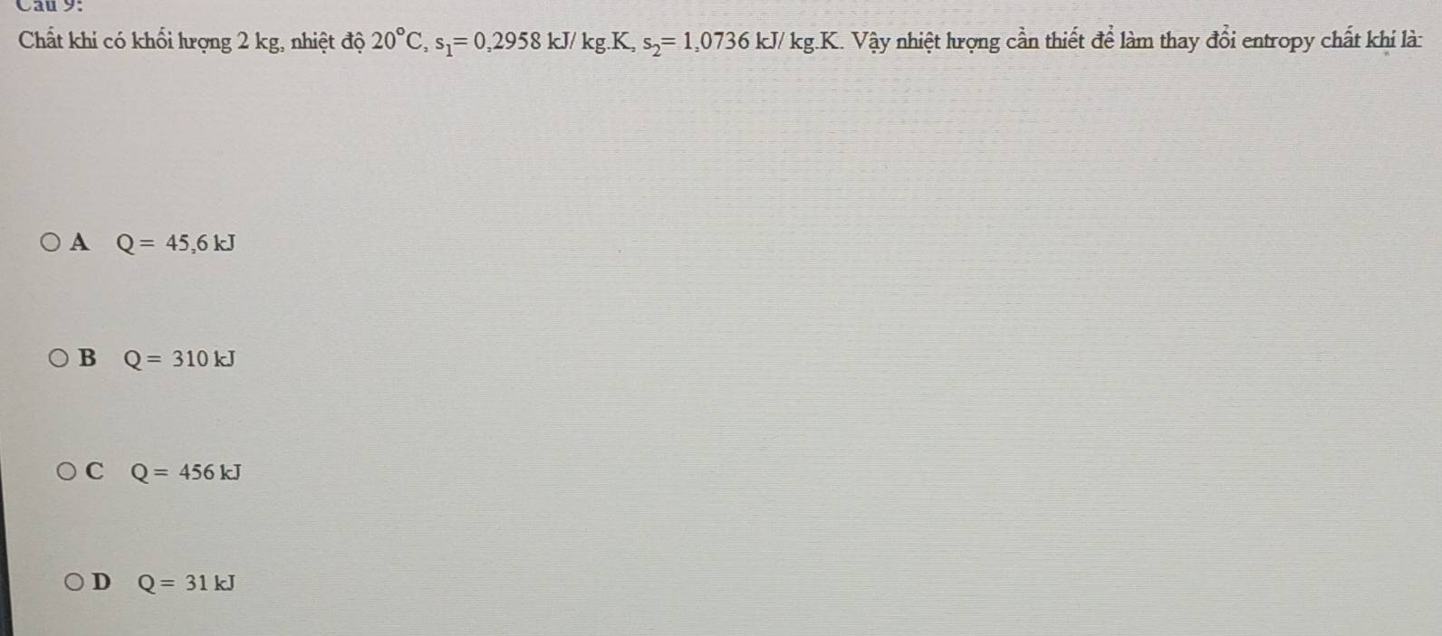 Cau 9:
Chất khi có khổi hượng 2 kg, nhiệt độ 20°C, s_1=0,2958 kJ/ kg.K, s_2=1,0736kJ/kg.K 1. Vậy nhiệt hrọng cần thiết để làm thay đổi entropy chất khi là:
A Q=45,6kJ
B Q=310kJ
C Q=456kJ
D Q=31kJ