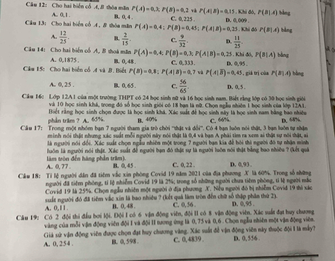 Cho hai biến cổ A, B thòa mãn P(A)=0,3;P(B)=0,2 và P(A|B)=0,15.K hi đó, P(B|A) bàng
A. 0, 1 , B. 0, 4 . C. 0,225 .
Câu 13: Cho hai biển cổ A, B thỏa măn P(A)=0,4;P(B)=0,45;P(A|B)=0,25 D. 0, 009 . bàng
. Khi đó P(B|A)
A.  12/25 . B.  2/15 . C.  9/32 . D.  11/25 .
A (
Câu 14: Cho hai biến cổ A, B thoá mãn P(A)=0,4;P(B)=0,3;P(A|B)=0,25.Khidd,P(B|A) bằng
A. 0,1875 . B. 0, 48 . C. 0,333. D. 0,95 .
Câu 15: Cho hai biến cổ A và B. Biết P(B)=0,8;P(A|B)=0,7 và P(A|overline B)=0.45 , giá trị của P(B|A) bàng
A. 0, 25 . B. 0,65 . C.  56/65 . D. 0, 5 .
Câu 16: Lớp 12A1 của một trường THPT có 24 học sinh nữ và 16 học sinh nam. Biết rằng lớp có 30 học sinh giới
và 10 học sinh khá, trong đó số học sinh giới có 18 bạn là nữ. Chọn ngẫu nhiên 1 học sinh của lớp 12A1.
Biết rằng học sinh chọn được là học sinh khá. Xác suất để học sinh này là học sinh nam bằng bao nhiều
phần trăm ? A. 65%. B. 40% C. 66%.
Câu 17:  Trong một nhóm ban 7 người tham gia trò chời 'thật và dbi *. Có 4 ban luôn nói thật, 3 bạn luôn tự nhân D. 68%.
minh nói thật nhưng xác suất mỗi người này nói thật là 0,4 và bạn A phải tìm ra xem ai thật sự nói thật, ai
là người nói đổi. Xác suất chọn ngẫu nhiên một trong 7 người bạn kia để hỏi thì người đó tự nhận mình
luôn là người nói thật. Xác suất để người bạn đó thật sự là người luôn nói thật bằng bao nhiêu ? (kết quả
làm tròn đến hàng phần trăm).
A. 0, 77 . B. 0, 45 . C. 0, 22 . D. 0, 93 .
Câu 18: Tỉ lệ người dân đã tiêm vắc xin phòng Covid 19 năm 2021 của địa phương X là 60%. Trong số những
người đã tiêm phòng, tỉ lệ nhiễm Covid 19 là 2%; trong số những người chưa tiêm phòng, tỉ lệ người mắc
Covid 19 là 25%. Chọn ngẫu nhiên một người ở địa phương X. Nếu người đó bị nhiễm Covid 19 thì xáo
suất người đó đã tiêm vắc xin là bao nhiêu ? (kết quả làm tròn đến chữ số thập phân thứ 2).
A. 0,11. B. 0, 48 . C. 0, 56 . D. 0,95
Câu 19: Có 2 đội thi đầu bơi lội. Đội I có 6 vận động viên, đội II có 8 vận động viên. Xác suất đạt huy chương
vàng của mỗi vận động viên đội I và đội II tương ứng là 0, 75 và 0,6 . Chọn ngẫu nhiên một vận động viên.
Giả sử vận động viên được chọn đạt huy chương vàng. Xác suất để vận động viên này thuộc đội I là mấy?
A. 0, 254 . B. 0, 598 . C. 0,4839 . D. 0,556 .