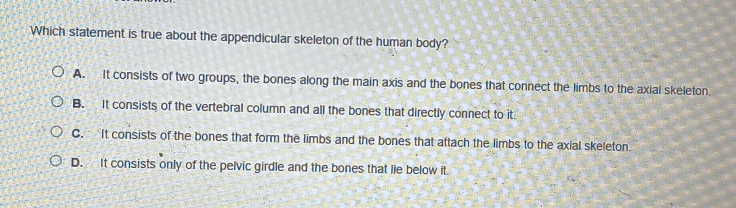 Which statement is true about the appendicular skeleton of the human body?
A. It consists of two groups, the bones along the main axis and the bones that connect the limbs to the axial skeleton
B. It consists of the vertebral column and all the bones that directly connect to it.
C. It consists of the bones that form the limbs and the bones that attach the limbs to the axial skeleton
D. It consists only of the pelvic girdle and the bones that lie below it.