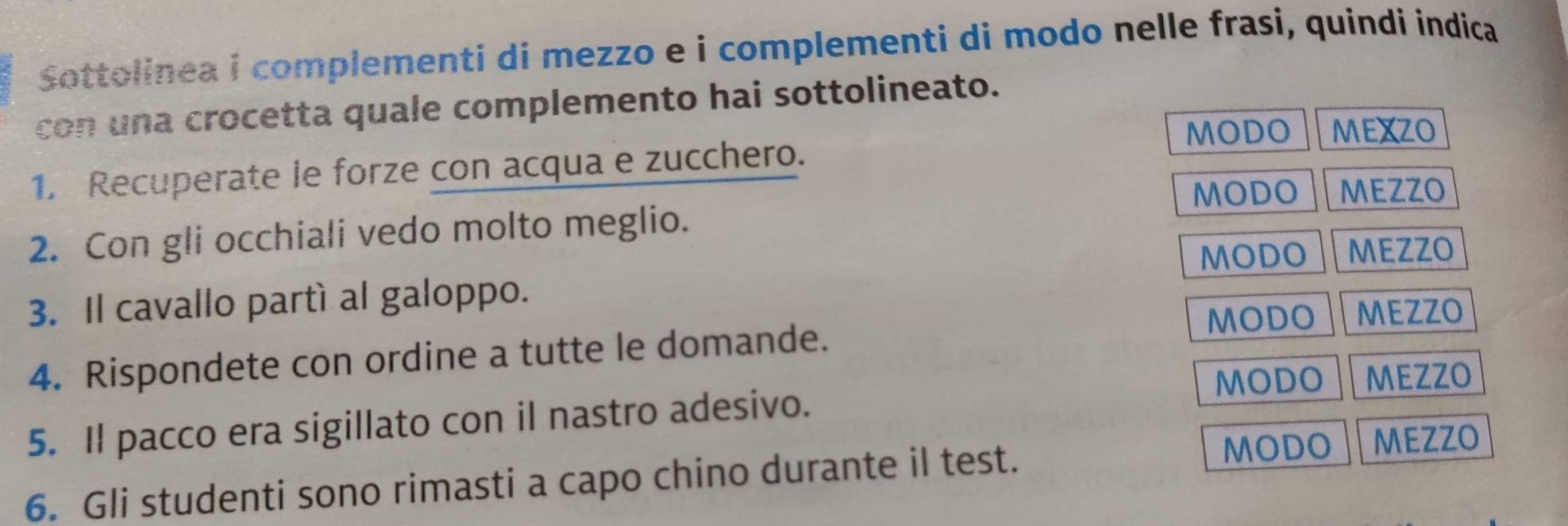 Sottolinea i complementi di mezzo e i complementi di modo nelle frasi, quindi indica
con una crocetta quale complemento hai sottolineato.
MODO MEXZO
1. Recuperate le forze con acqua e zucchero.
MODO MEZZO
2. Con gli occhiali vedo molto meglio.
MODO MEZZO
3. Il cavallo partí al galoppo.
4. Rispondete con ordine a tutte le domande. MODO MEZZO
MODO MEZZO
5. Il pacco era sigillato con il nastro adesivo.
6. Gli studenti sono rimasti a capo chino durante il test.
MODO MEZZO