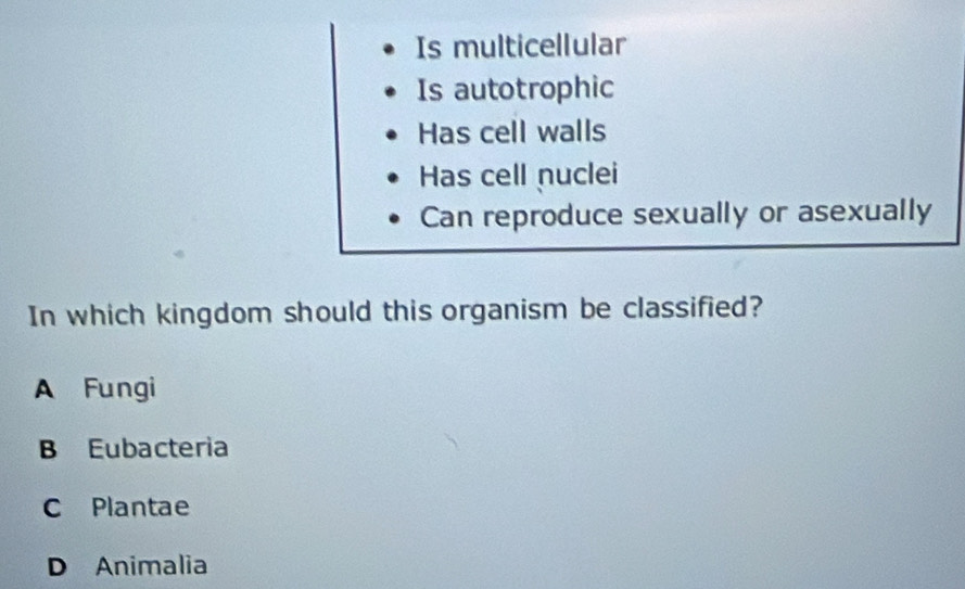 Is multicellular
Is autotrophic
Has cell walls
Has cell nuclei
Can reproduce sexually or asexually
In which kingdom should this organism be classified?
A Fungi
B Eubacteria
C Plantae
D Animalia